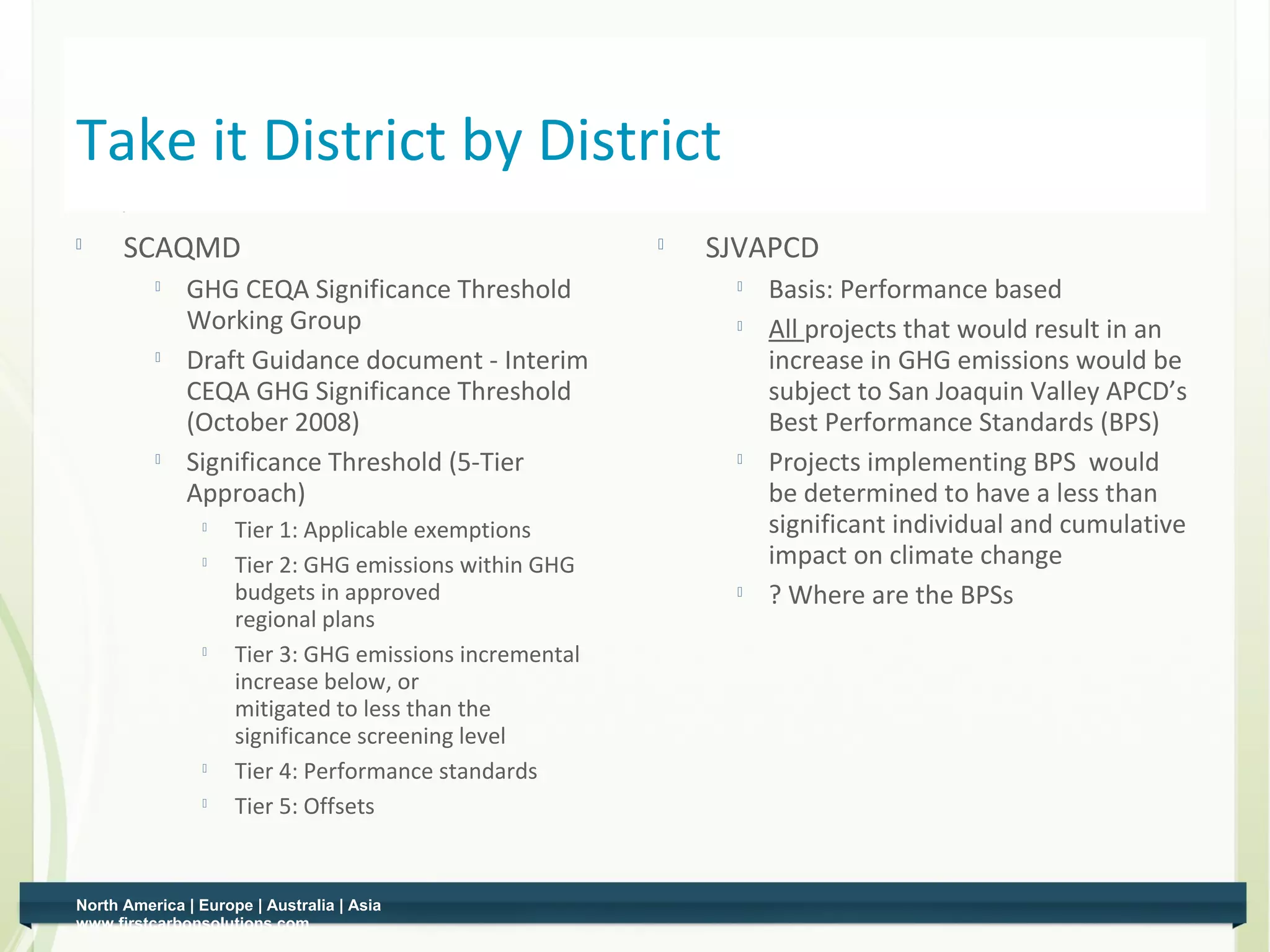 Take it District by District
    
          SCAQMD                                             
                                                                 SJVAPCD
                 GHG CEQA Significance Threshold                    Basis: Performance based
                  Working Group                                      All projects that would result in an
                 Draft Guidance document - Interim                   increase in GHG emissions would be
                  CEQA GHG Significance Threshold                     subject to San Joaquin Valley APCD’s
                  (October 2008)                                      Best Performance Standards (BPS)
                 Significance Threshold (5-Tier                     Projects implementing BPS would
                  Approach)                                           be determined to have a less than
                    
                         Tier 1: Applicable exemptions                significant individual and cumulative
                    
                         Tier 2: GHG emissions within GHG             impact on climate change
                         budgets in approved                         ? Where are the BPSs
                         regional plans
                        Tier 3: GHG emissions incremental
                         increase below, or
                         mitigated to less than the
                         significance screening level
                    
                         Tier 4: Performance standards
                    
                         Tier 5: Offsets


    North America | Europe | Australia | Asia
0   www.firstcarbonsolutions.com
 