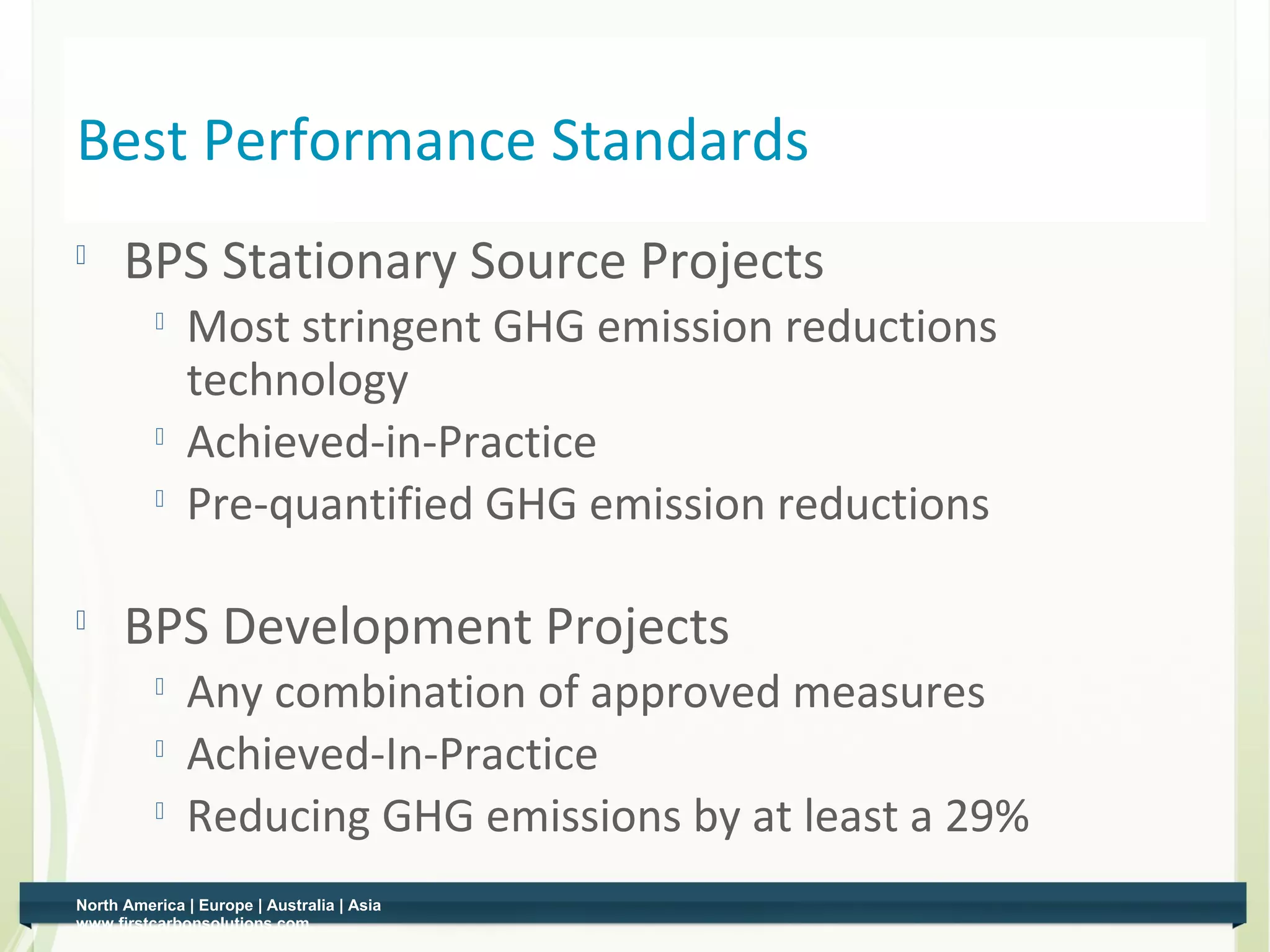 Best Performance Standards
         BPS Stationary Source Projects
                 Most stringent GHG emission reductions
                  technology
              
                  Achieved-in-Practice
              
                  Pre-quantified GHG emission reductions

    
          BPS Development Projects
              
                  Any combination of approved measures
                 Achieved-In-Practice
                 Reducing GHG emissions by at least a 29%
    North America | Europe | Australia | Asia
1   www.firstcarbonsolutions.com
 