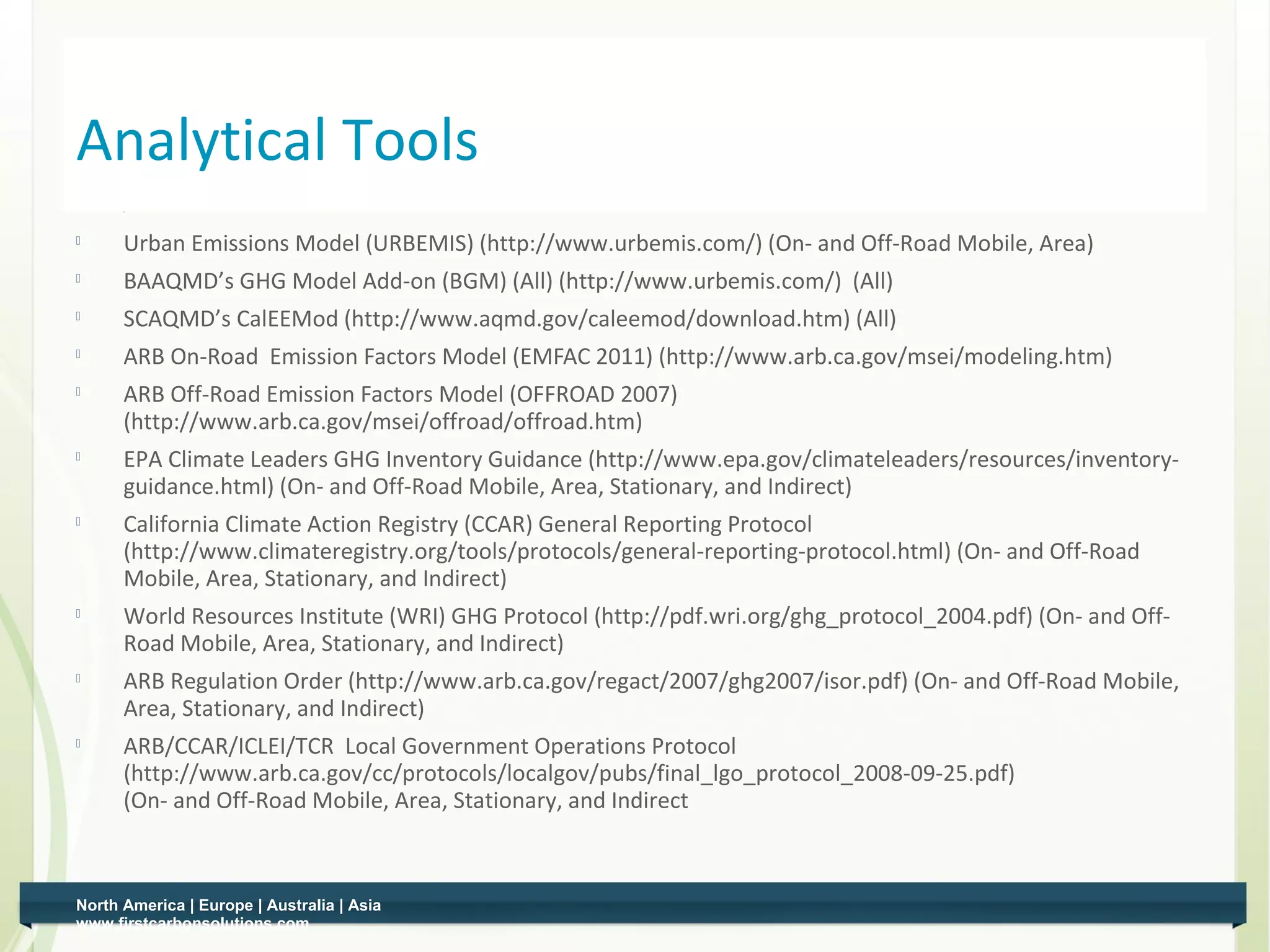 Analytical Tools
         Urban Emissions Model (URBEMIS) (http://www.urbemis.com/) (On- and Off-Road Mobile, Area)
         BAAQMD’s GHG Model Add-on (BGM) (All) (http://www.urbemis.com/) (All)
         SCAQMD’s CalEEMod (http://www.aqmd.gov/caleemod/download.htm) (All)
         ARB On-Road Emission Factors Model (EMFAC 2011) (http://www.arb.ca.gov/msei/modeling.htm)
         ARB Off-Road Emission Factors Model (OFFROAD 2007)
          (http://www.arb.ca.gov/msei/offroad/offroad.htm)
    
          EPA Climate Leaders GHG Inventory Guidance (http://www.epa.gov/climateleaders/resources/inventory-
          guidance.html) (On- and Off-Road Mobile, Area, Stationary, and Indirect)
    
          California Climate Action Registry (CCAR) General Reporting Protocol
          (http://www.climateregistry.org/tools/protocols/general-reporting-protocol.html) (On- and Off-Road
          Mobile, Area, Stationary, and Indirect)
         World Resources Institute (WRI) GHG Protocol (http://pdf.wri.org/ghg_protocol_2004.pdf) (On- and Off-
          Road Mobile, Area, Stationary, and Indirect)
         ARB Regulation Order (http://www.arb.ca.gov/regact/2007/ghg2007/isor.pdf) (On- and Off-Road Mobile,
          Area, Stationary, and Indirect)
    
          ARB/CCAR/ICLEI/TCR Local Government Operations Protocol
          (http://www.arb.ca.gov/cc/protocols/localgov/pubs/final_lgo_protocol_2008-09-25.pdf)
          (On- and Off-Road Mobile, Area, Stationary, and Indirect



    North America | Europe | Australia | Asia
2   www.firstcarbonsolutions.com
 