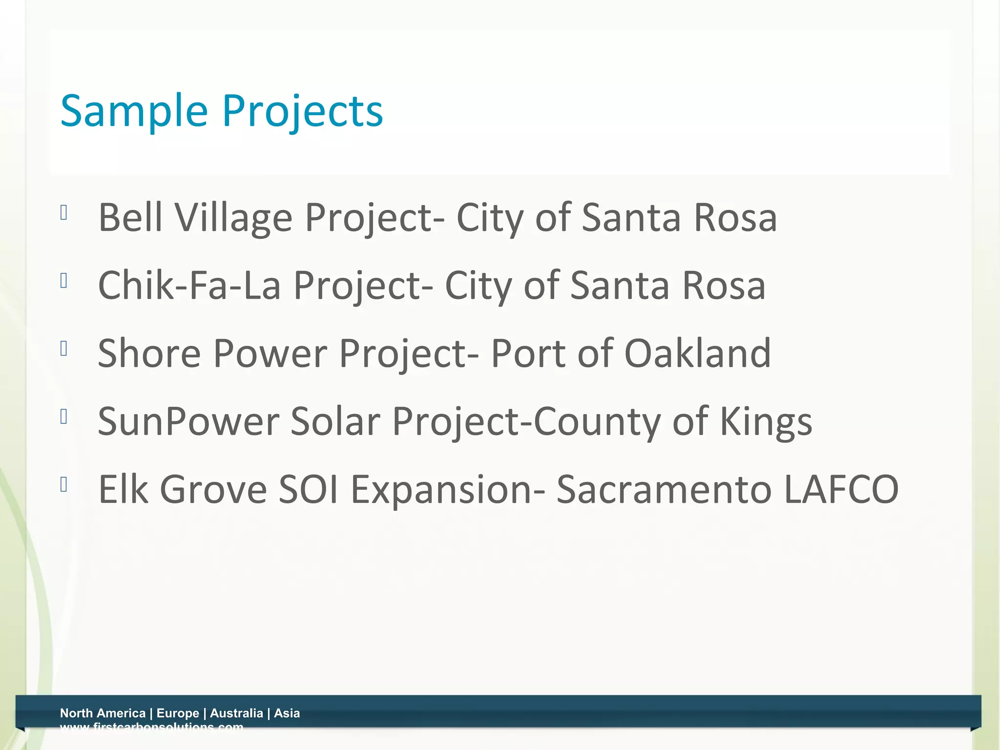 Sample Projects
    
          Bell Village Project- City of Santa Rosa
         Chik-Fa-La Project- City of Santa Rosa
    
          Shore Power Project- Port of Oakland
         SunPower Solar Project-County of Kings
    
          Elk Grove SOI Expansion- Sacramento LAFCO



    North America | Europe | Australia | Asia
3   www.firstcarbonsolutions.com
 
