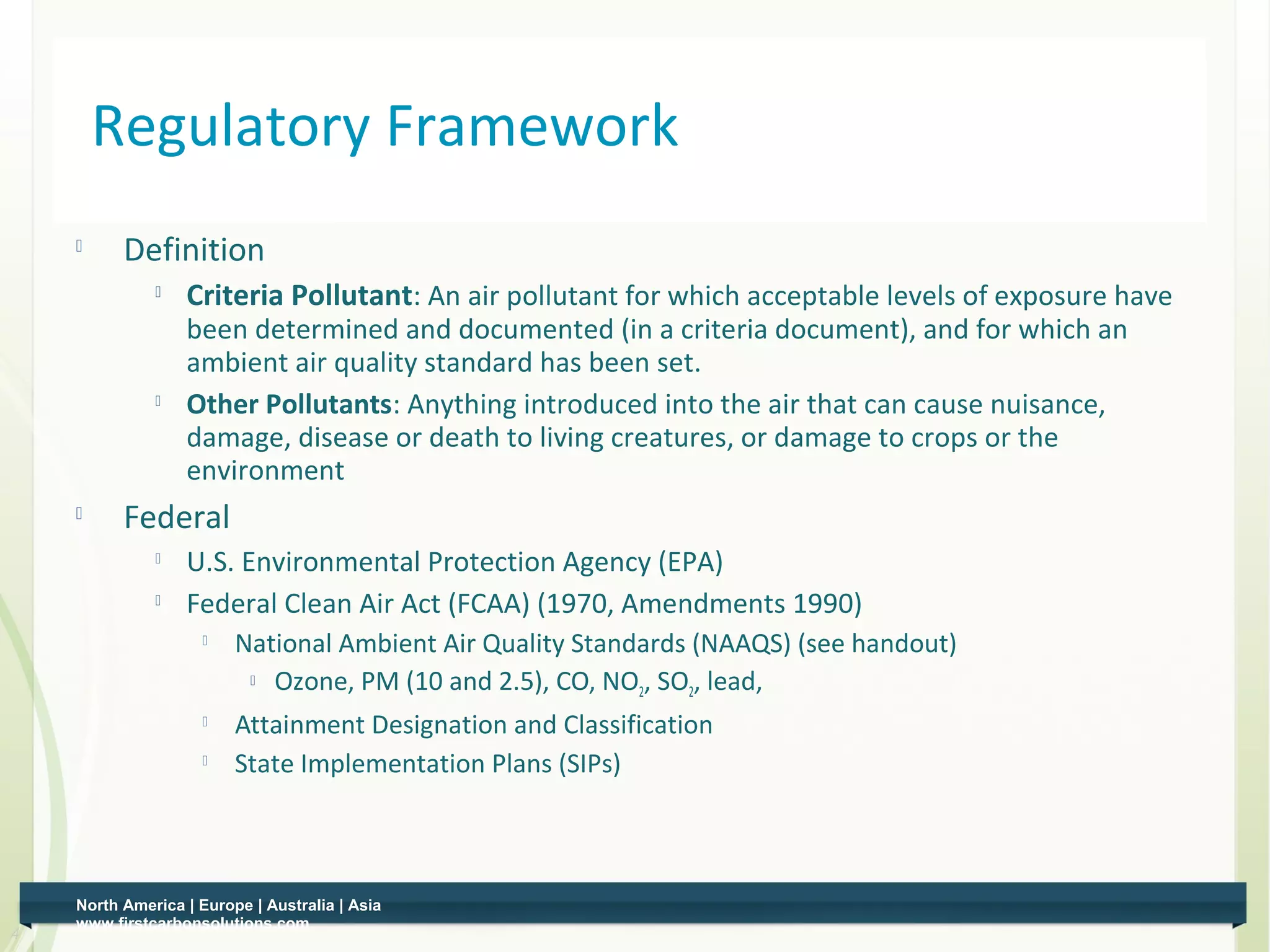 Regulatory Framework
    
          Definition
                 Criteria Pollutant: An air pollutant for which acceptable levels of exposure have
                  been determined and documented (in a criteria document), and for which an
                  ambient air quality standard has been set.
                 Other Pollutants: Anything introduced into the air that can cause nuisance,
                  damage, disease or death to living creatures, or damage to crops or the
                  environment
    
          Federal
              
                  U.S. Environmental Protection Agency (EPA)
                 Federal Clean Air Act (FCAA) (1970, Amendments 1990)
                        National Ambient Air Quality Standards (NAAQS) (see handout)
                           Ozone, PM (10 and 2.5), CO, NO , SO , lead,
                                                           2   2
                        Attainment Designation and Classification
                        State Implementation Plans (SIPs)



    North America | Europe | Australia | Asia
    www.firstcarbonsolutions.com
4
 