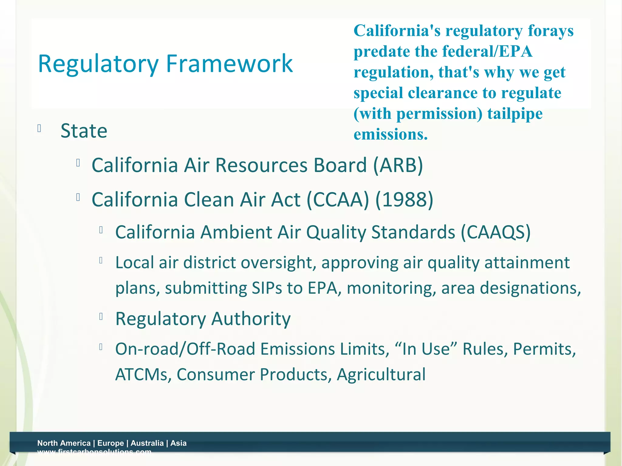 California's regulatory forays
                                                    predate the federal/EPA
Regulatory Framework                                regulation, that's why we get
                                                    special clearance to regulate
                                                    (with permission) tailpipe
     State                                         emissions.
             California Air Resources Board (ARB)
             California Clean Air Act (CCAA) (1988)
                    California Ambient Air Quality Standards (CAAQS)
                
                     Local air district oversight, approving air quality attainment
                     plans, submitting SIPs to EPA, monitoring, area designations,
                    Regulatory Authority
                    On-road/Off-Road Emissions Limits, “In Use” Rules, Permits,
                     ATCMs, Consumer Products, Agricultural


North America | Europe | Australia | Asia
www.firstcarbonsolutions.com
 