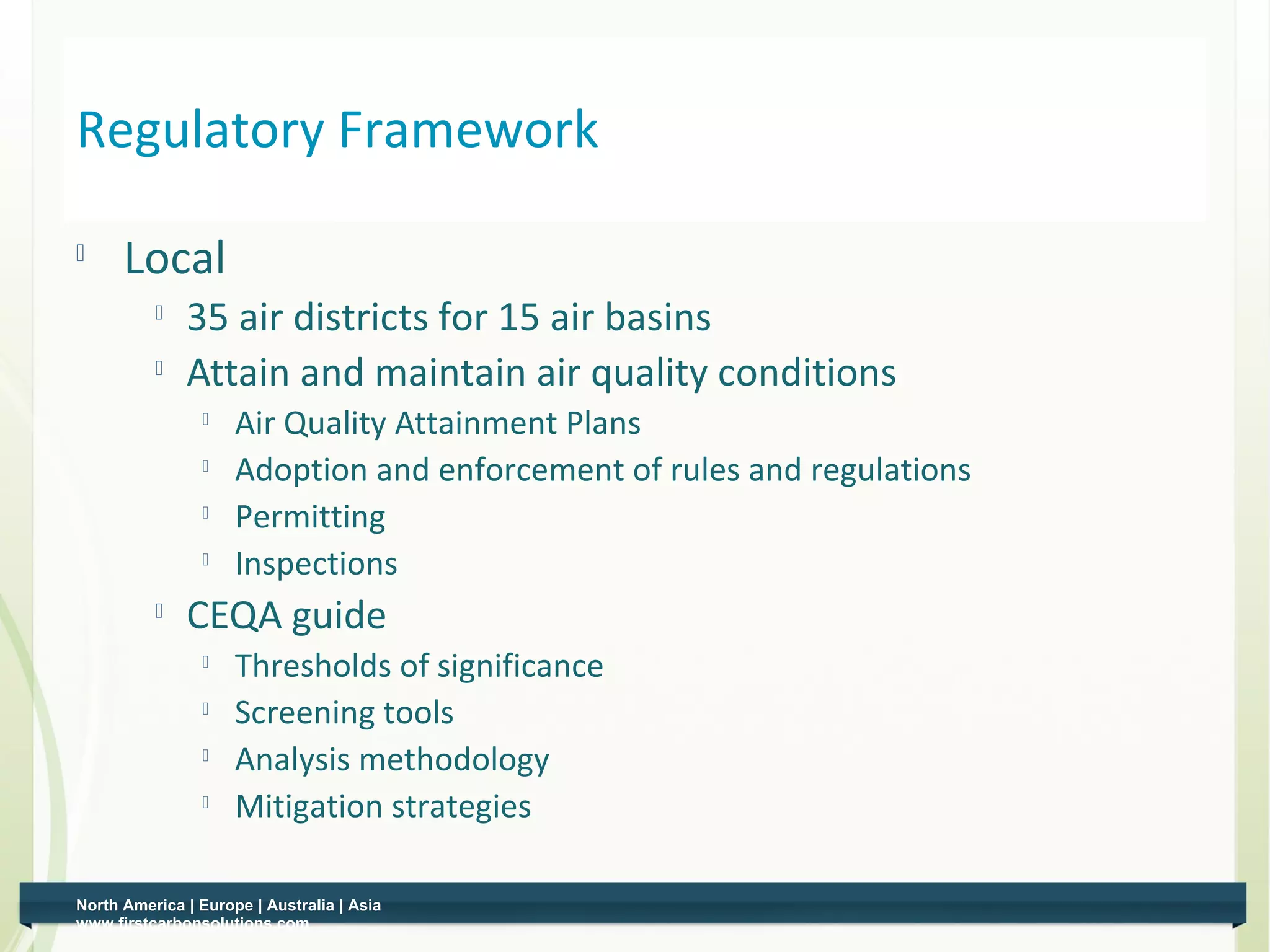 Regulatory Framework

     Local
          
              35 air districts for 15 air basins
             Attain and maintain air quality conditions
                
                     Air Quality Attainment Plans
                    Adoption and enforcement of rules and regulations
                
                     Permitting
                
                     Inspections
             CEQA guide
                
                     Thresholds of significance
                    Screening tools
                
                     Analysis methodology
                
                     Mitigation strategies

North America | Europe | Australia | Asia
www.firstcarbonsolutions.com
 