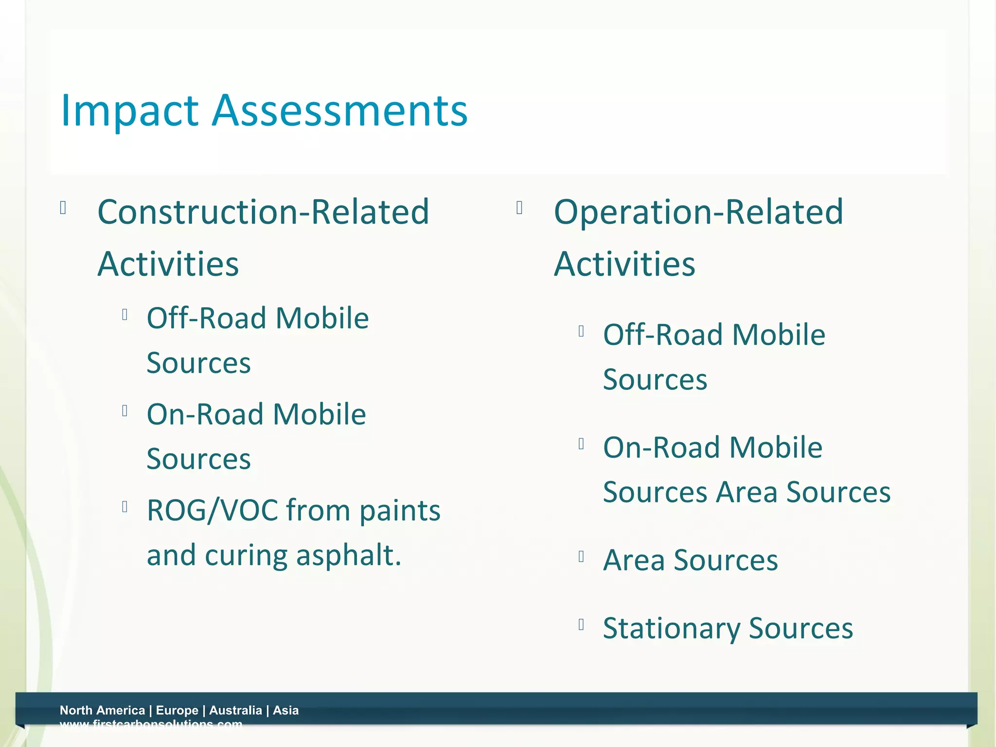 Impact Assessments
     Construction-Related                     Operation-Related
      Activities                                Activities
             Off-Road Mobile                       Off-Road Mobile
              Sources                                Sources
             On-Road Mobile
              Sources
                                                 
                                                     On-Road Mobile
                                                     Sources Area Sources
             ROG/VOC from paints
              and curing asphalt.                   Area Sources
                                                    Stationary Sources

North America | Europe | Australia | Asia
www.firstcarbonsolutions.com
 