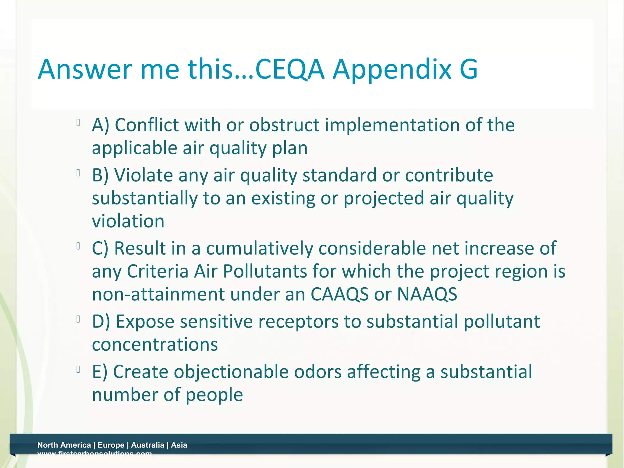 Answer me this…CEQA Appendix G
          
              A) Conflict with or obstruct implementation of the
              applicable air quality plan
             B) Violate any air quality standard or contribute
              substantially to an existing or projected air quality
              violation
             C) Result in a cumulatively considerable net increase of
              any Criteria Air Pollutants for which the project region is
              non-attainment under an CAAQS or NAAQS
             D) Expose sensitive receptors to substantial pollutant
              concentrations
          
              E) Create objectionable odors affecting a substantial
              number of people

North America | Europe | Australia | Asia
www.firstcarbonsolutions.com
 