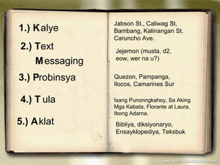 1.) Kalye
Jabson St., Caliwag St,
Bambang, Kalinangan St.
Caruncho Ave.
2.) Text
Messaging
Jejemon (musta, d2,
eow, wer na u?)
3.) Probinsya Quezon, Pampanga,
Ilocos, Camarines Sur
4.) T ula Isang Punonngkahoy, Sa Aking
Mga Kabata, Florante at Laura,
Ibong Adarna.
5.) Aklat Bibliya, diksiyonaryo,
Ensayklopediya, Teksbuk
 