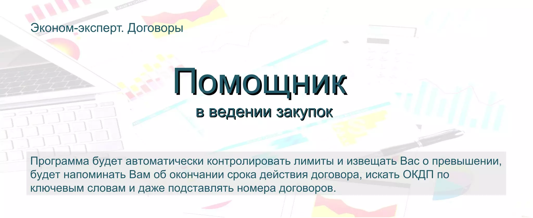 Эконом-эксперт. Договоры
Программа будет автоматически контролировать лимиты и извещать Вас о превышении,
будет напоминать Вам об окончании срока действия договора, искать ОКДП по
ключевым словам и даже подставлять номера договоров.
ПомощникПомощник
в ведении закупокв ведении закупок
 