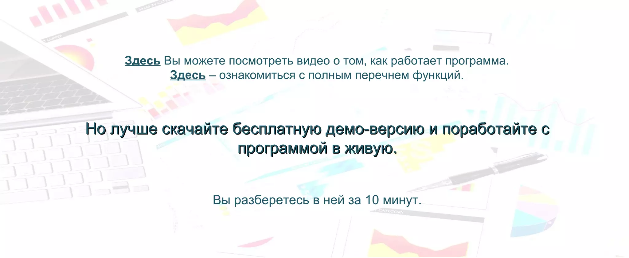 Здесь Вы можете посмотреть видео о том, как работает программа.
Здесь – ознакомиться с полным перечнем функций.
Но лучше скачайте бесплатную демо-версию и поработайте сНо лучше скачайте бесплатную демо-версию и поработайте с
программой в живую.программой в живую.
Вы разберетесь в ней за 10 минут.
 