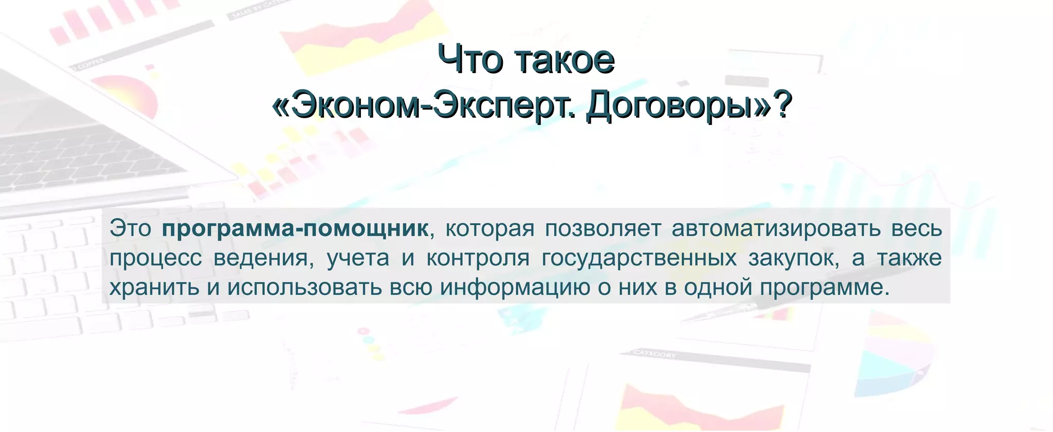 Это программа-помощник, которая позволяет автоматизировать весь
процесс ведения, учета и контроля государственных закупок, а также
хранить и использовать всю информацию о них в одной программе.
Что такоеЧто такое
«Эконом-Эксперт. Договоры»?«Эконом-Эксперт. Договоры»?
 