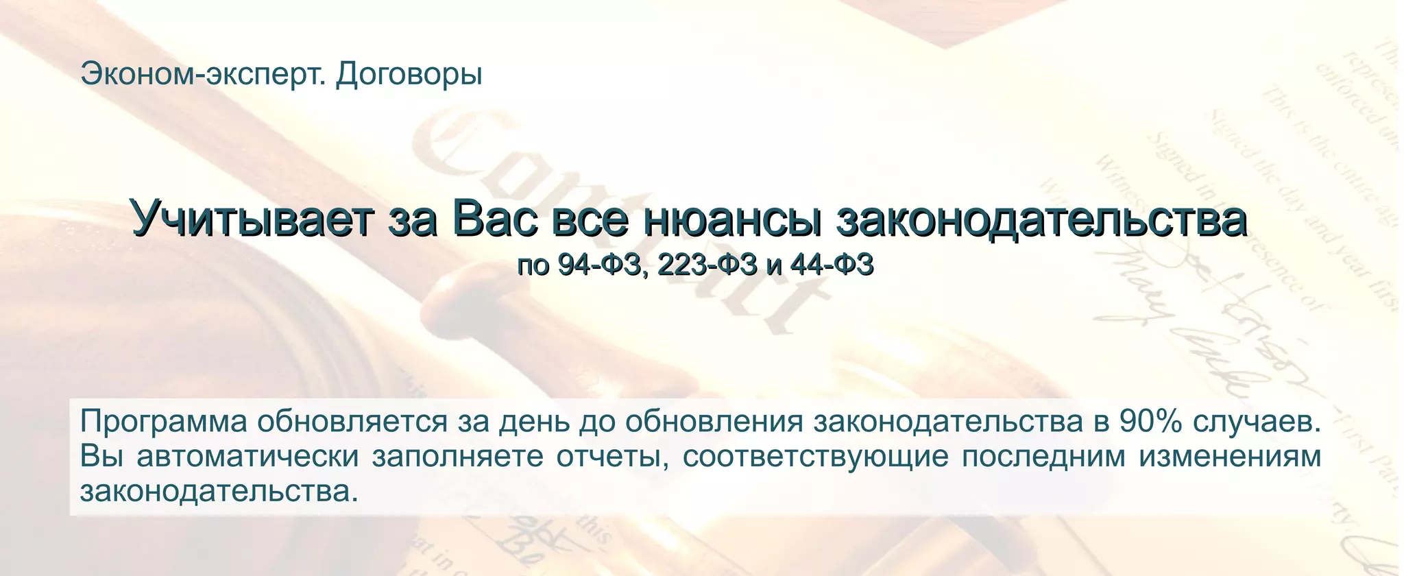 Эконом-эксперт. Договоры
Учитывает за Вас все нюансы законодательстваУчитывает за Вас все нюансы законодательства
по 94-ФЗ, 223-ФЗ и 44-ФЗпо 94-ФЗ, 223-ФЗ и 44-ФЗ
Программа обновляется за день до обновления законодательства в 90% случаев.
Вы автоматически заполняете отчеты, соответствующие последним изменениям
законодательства.
 