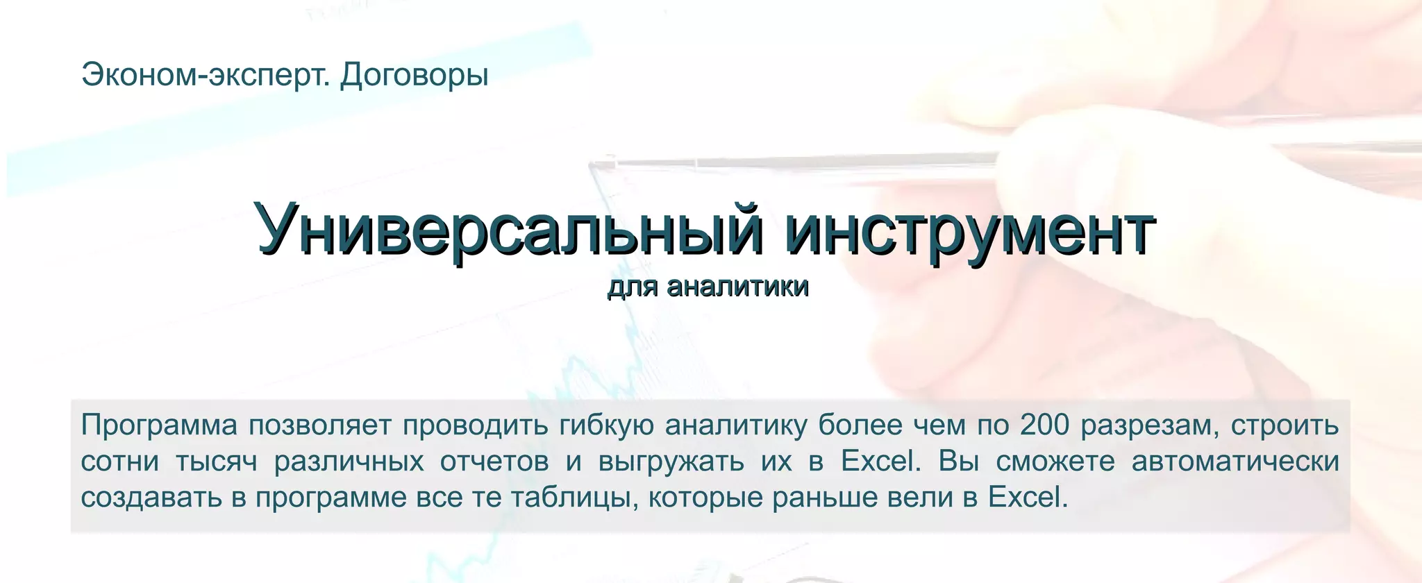 Эконом-эксперт. Договоры
Программа позволяет проводить гибкую аналитику более чем по 200 разрезам, строить
сотни тысяч различных отчетов и выгружать их в Excel. Вы сможете автоматически
создавать в программе все те таблицы, которые раньше вели в Excel.
Универсальный инструментУниверсальный инструмент
для аналитикидля аналитики
 