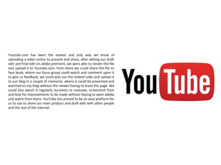 Youtube.com has been the easiest and only way we know of
uploading a video online to present and share, after editing our draft
edit and final edit on adobe premiere, we were able to render the file
and upload it to Youtube.com; from there we could share the file to
face book, where our focus group could watch and comment upon it
to give us feedback, we could also use the embed code and upload it
to our blog in a couple of moments, where it could be presented and
watched on my blog without the viewer having to leave the page. We
could also watch it regularly ourselves to evaluate, screenshot from
and look for improvements to be made without having to open adobe
and watch from there. YouTube has proved to be an easy platform for
us to use to share our main product and draft edit with other people
and the rest of the internet.
 