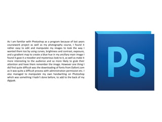 As I am familiar with Photoshop as a program because of last years
coursework project as well as my photography course, I found it
rather easy to edit and manipulate my images to look the way I
wanted them too by using curves, brightness and contrast, exposure,
and a gradient map to create a blue hue in my ancillary main image I
found it gave it a moodier and mysterious look to it, as well as make it
more interesting to the audience and so more likely to grab their
attention and have them remember the image. However one thing I
did find quite difficult was the downloading of fonts from Dafont.com
as it was quite a difficult process with administration permission etc. I
also managed to manipulate my own handwriting on Photoshop
which was something I hadn't done before, to add to the back of my
digipak.
 
