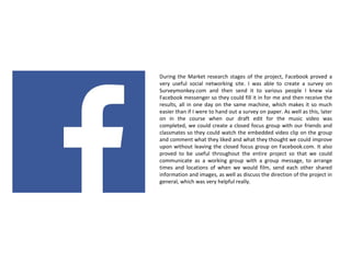 During the Market research stages of the project, Facebook proved a
very useful social networking site. I was able to create a survey on
Surveymonkey.com and then send it to various people I knew via
Facebook messenger so they could fill it in for me and then receive the
results, all in one day on the same machine, which makes it so much
easier than if I were to hand out a survey on paper. As well as this, later
on in the course when our draft edit for the music video was
completed, we could create a closed focus group with our friends and
classmates so they could watch the embedded video clip on the group
and comment what they liked and what they thought we could improve
upon without leaving the closed focus group on Facebook.com. It also
proved to be useful throughout the entire project so that we could
communicate as a working group with a group message, to arrange
times and locations of when we would film, send each other shared
information and images, as well as discuss the direction of the project in
general, which was very helpful really.
 
