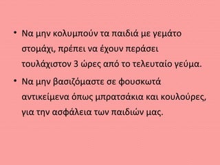 • Να μην κολυμπούν τα παιδιά με γεμάτο
στομάχι, πρέπει να έχουν περάσει
τουλάχιστον 3 ώρες από το τελευταίο γεύμα.
• Να μην βασιζόμαστε σε φουσκωτά
αντικείμενα όπως μπρατσάκια και κουλούρες,
για την ασφάλεια των παιδιών μας.
 