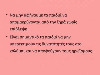 • Να μην αφήνουμε τα παιδιά να
απομακρύνονται από την ξηρά χωρίς
επίβλεψη.
• Είναι σημαντικό τα παιδιά να μην
υπερεκτιμούν τις δυνατότητές τους στο
κολύμπι και να αποφεύγουν τους ηρωϊσμούς.
 