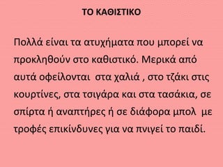 ΤΟ ΚΑΘΙΣΤΙΚΟ
Πολλά είναι τα ατυχήματα που μπορεί να
προκληθούν στο καθιστικό. Μερικά από
αυτά οφείλονται στα χαλιά , στο τζάκι στις
κουρτίνες, στα τσιγάρα και στα τασάκια, σε
σπίρτα ή αναπτήρες ή σε διάφορα μπολ με
τροφές επικίνδυνες για να πνιγεί το παιδί.
 