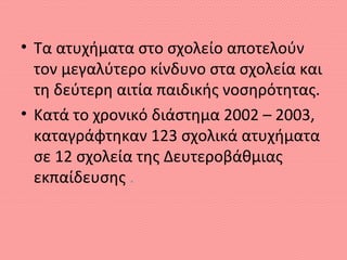 • Τα ατυχήματα στο σχολείο αποτελούν
τον μεγαλύτερο κίνδυνο στα σχολεία και
τη δεύτερη αιτία παιδικής νοσηρότητας.
• Kατά το χρονικό διάστημα 2002 – 2003,
καταγράφτηκαν 123 σχολικά ατυχήματα
σε 12 σχολεία της Δευτεροβάθμιας
εκπαίδευσης .
 