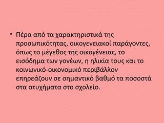 • Πέρα από τα χαρακτηριστικά της
προσωπικότητας, οικογενειακοί παράγοντες,
όπως το μέγεθος της οικογένειας, το
εισόδημα των γονέων, η ηλικία τους και το
κοινωνικό-οικονομικό περιβάλλον
επηρεάζουν σε σημαντικό βαθμό τα ποσοστά
στα ατυχήματα στο σχολείο.
 