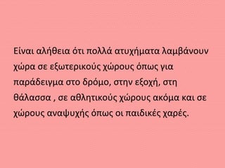 Είναι αλήθεια ότι πολλά ατυχήματα λαμβάνουν
χώρα σε εξωτερικούς χώρους όπως για
παράδειγμα στο δρόμο, στην εξοχή, στη
θάλασσα , σε αθλητικούς χώρους ακόμα και σε
χώρους αναψυχής όπως οι παιδικές χαρές.
 