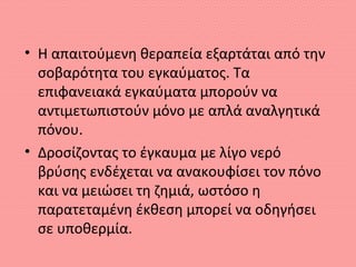 • Η απαιτούμενη θεραπεία εξαρτάται από την
σοβαρότητα του εγκαύματος. Τα
επιφανειακά εγκαύματα μπορούν να
αντιμετωπιστούν μόνο με απλά αναλγητικά
πόνου.
• Δροσίζοντας το έγκαυμα με λίγο νερό
βρύσης ενδέχεται να ανακουφίσει τον πόνο
και να μειώσει τη ζημιά, ωστόσο η
παρατεταμένη έκθεση μπορεί να οδηγήσει
σε υποθερμία.
 