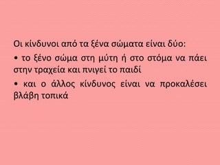 Οι κίνδυνοι από τα ξένα σώματα είναι δύο:
• το ξένο σώμα στη μύτη ή στο στόμα να πάει
στην τραχεία και πνιγεί το παιδί
• και ο άλλος κίνδυνος είναι να προκαλέσει
βλάβη τοπικά
 