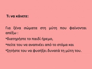 Τι να κάνετε:
Για ξένα σώματα στη μύτη που φαίνονται
απέξω :
•διατηρήστε το παιδί ήρεμο,
•πείτε του να αναπνέει από το στόμα και
•ζητήστε του να φυσήξει δυνατά τη μύτη του.
 