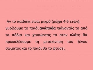 Αν το παιδάκι είναι μικρό (μέχρι 4-5 ετών),
γυρίζουμε το παιδί ανάποδα πιάνοντάς το από
τα πόδια και χτυπώντας το στην πλάτη θα
προκαλέσουμε τη μετακίνηση του ξένου
σώματος και το παιδί θα το φτύσει.
 