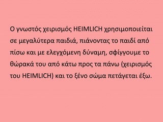 Ο γνωστός χειρισμός HEIMLICH χρησιμοποιείται
σε μεγαλύτερα παιδιά, πιάνοντας το παιδί από
πίσω και με ελεγχόμενη δύναμη, σφίγγουμε το
θώρακά του από κάτω προς τα πάνω (χειρισμός
του HEIMLICH) και το ξένο σώμα πετάγεται έξω.
 
