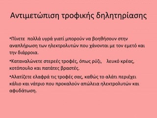 Αντιμετώπιση τροφικής δηλητηρίασης
•Πίνετε πολλά υγρά γιατί μπορούν να βοηθήσουν στην
αναπλήρωση των ηλεκτρολυτών που χάνονται με τον εμετό και
την διάρροια.
•Καταναλώνετε στερεές τροφές, όπως ρύζι, λευκό κρέας,
κοτόπουλο και πατάτες βραστές.
•Αλατίζετε ελαφρά τις τροφές σας, καθώς το αλάτι περιέχει
κάλιο και νάτριο που προκαλούν απώλεια ηλεκτρολυτών και
αφυδάτωση.
 
