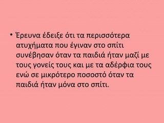 • Έρευνα έδειξε ότι τα περισσότερα
ατυχήματα που έγιναν στο σπίτι
συνέβησαν όταν τα παιδιά ήταν μαζί με
τους γονείς τους και με τα αδέρφια τους
ενώ σε μικρότερο ποσοστό όταν τα
παιδιά ήταν μόνα στο σπίτι.
 