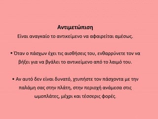 Αντιμετώπιση
Είναι αναγκαίο το αντικείμενο να αφαιρείται αμέσως.
• Όταν ο πάσχων έχει τις αισθήσεις του, ενθαρρύνετε τον να
βήξει για να βγάλει το αντικείμενο από το λαιμό του.
• Αν αυτό δεν είναι δυνατό, χτυπήστε τον πάσχοντα με την
παλάμη σας στην πλάτη, στην περιοχή ανάμεσα στις
ωμοπλάτες, μέχρι και τέσσερις φορές.
 