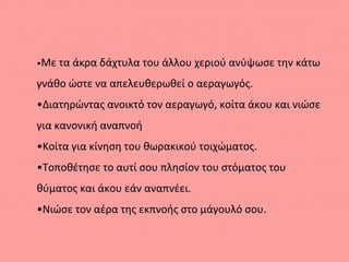 •Με τα άκρα δάχτυλα του άλλου χεριού ανύψωσε την κάτω
γνάθο ώστε να απελευθερωθεί ο αεραγωγός.
•Διατηρώντας ανοικτό τον αεραγωγό, κοίτα άκου και νιώσε
για κανονική αναπνοή
•Κοίτα για κίνηση του θωρακικού τοιχώματος.
•Τοποθέτησε το αυτί σου πλησίον του στόματος του
θύματος και άκου εάν αναπνέει.
•Νιώσε τον αέρα της εκπνοής στο μάγουλό σου.
 