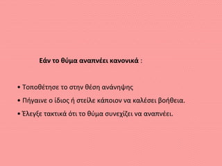 Εάν το θύμα αναπνέει κανονικά :
• Τοποθέτησε το στην θέση ανάνηψης
• Πήγαινε ο ίδιος ή στείλε κάποιον να καλέσει βοήθεια.
• Έλεγξε τακτικά ότι το θύμα συνεχίζει να αναπνέει.
 
