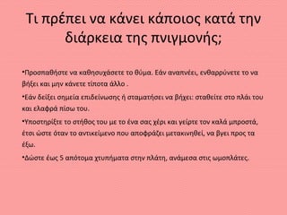 Τι πρέπει να κάνει κάποιος κατά την
διάρκεια της πνιγμονής;
•Προσπαθήστε να καθησυχάσετε το θύμα. Εάν αναπνέει, ενθαρρύνετε το να
βήξει και μην κάνετε τίποτα άλλο .
•Εάν δείξει σημεία επιδείνωσης ή σταματήσει να βήχει: σταθείτε στο πλάι του
και ελαφρά πίσω του.
•Υποστηρίξτε το στήθος του με το ένα σας χέρι και γείρτε τον καλά μπροστά,
έτσι ώστε όταν το αντικείμενο που αποφράζει μετακινηθεί, να βγει προς τα
έξω.
•Δώστε έως 5 απότομα χτυπήματα στην πλάτη, ανάμεσα στις ωμοπλάτες.
 