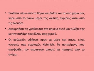 • Σταθείτε πίσω από το θύμα και βάλτε και τα δύο χέρια σας
γύρω από το πάνω μέρος της κοιλιάς, ακριβώς κάτω από
τις πλευρές.
• Ακουμπήστε τη γροθιά σας στο σημείο αυτό και τυλίξτε την
με την παλάμη του άλλου σας χεριού.
• Οι κοιλιακές ωθήσεις προς τα μέσα και πάνω, είναι
γνωστές σαν χειρισμός Heimlich. Το αντικείμενο που
αποφράζει τον αεραγωγό μπορεί να πεταχτεί από το
στόμα.
 