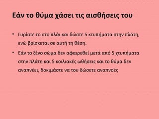 Εάν το θύμα χάσει τις αισθήσεις του
• Γυρίστε το στο πλάι και δώστε 5 κτυπήματα στην πλάτη,
ενώ βρίσκεται σε αυτή τη θέση.
• Εάν το ξένο σώμα δεν αφαιρεθεί μετά από 5 χτυπήματα
στην πλάτη και 5 κοιλιακές ωθήσεις και το θύμα δεν
αναπνέει, δοκιμάστε να του δώσετε αναπνοές
 