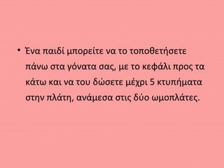 • Ένα παιδί μπορείτε να το τοποθετήσετε
πάνω στα γόνατα σας, με το κεφάλι προς τα
κάτω και να του δώσετε μέχρι 5 κτυπήματα
στην πλάτη, ανάμεσα στις δύο ωμοπλάτες.
 