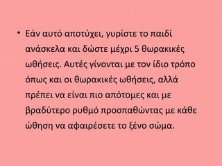 • Εάν αυτό αποτύχει, γυρίστε το παιδί
ανάσκελα και δώστε μέχρι 5 θωρακικές
ωθήσεις. Αυτές γίνονται με τον ίδιο τρόπο
όπως και οι θωρακικές ωθήσεις, αλλά
πρέπει να είναι πιο απότομες και με
βραδύτερο ρυθμό προσπαθώντας με κάθε
ώθηση να αφαιρέσετε το ξένο σώμα.
 