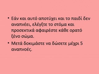 • Εάν και αυτό αποτύχει και το παιδί δεν
αναπνέει, ελέγξτε το στόμα και
προσεκτικά αφαιρέστε κάθε ορατό
ξένο σώμα.
• Μετά δοκιμάστε να δώσετε μέχρι 5
αναπνοές.
 