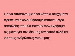 Για να αποφύγουμε όλοι κάποια ατυχήματα,
πρέπει να ακολουθήσουμε κάποια μέτρα
ασφαλείας που θα φανούν πολύ χρήσιμα
όχι μόνο για τον ίδιο μας τον εαυτό αλλά και
για τους ανθρώπους γύρω μας.
 