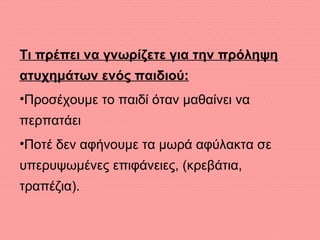 Τι πρέπει να γνωρίζετε για την πρόληψη
ατυχημάτων ενός παιδιού:
•Προσέχουμε το παιδί όταν μαθαίνει να
περπατάει
•Ποτέ δεν αφήνουμε τα μωρά αφύλακτα σε
υπερυψωμένες επιφάνειες, (κρεβάτια,
τραπέζια).
 