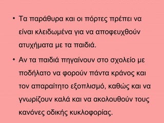 • Τα παράθυρα και οι πόρτες πρέπει να
είναι κλειδωμένα για να αποφευχθούν
ατυχήματα με τα παιδιά.
• Αν τα παιδιά πηγαίνουν στο σχολείο με
ποδήλατο να φορούν πάντα κράνος και
τον απαραίτητο εξοπλισμό, καθώς και να
γνωρίζουν καλά και να ακολουθούν τους
κανόνες οδικής κυκλοφορίας.
 