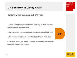 *
OR operator in Candy Crush
Options when running out of lives:
1.Candy Crush gives you another life for every 30 mins you play
(Takes too long. You HATE this)
2.Buy more lives from Candy Crush (the app creators LOVE this)
3.Ask Friends on Facebook ( Your Facebook Friends HATE this)
4.The easy, quick, free option – change your settings for unlimited
lives (app creators HATE this).
OR
 