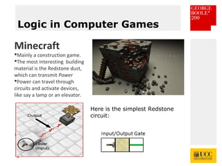 *
Logic in Computer Games
Minecraft
Mainly a construction game.
The most interesting building
material is the Redstone dust,
which can transmit Power
Power can travel through
circuits and activate devices,
like say a lamp or an elevator.
Here is the simplest Redstone
circuit:
 