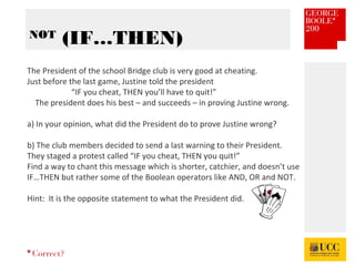 *
NOT
(IF…THEN)
Correct?
The President of the school Bridge club is very good at cheating.
Just before the last game, Justine told the president
“IF you cheat, THEN you’ll have to quit!”
The president does his best – and succeeds – in proving Justine wrong.
a) In your opinion, what did the President do to prove Justine wrong?
b) The club members decided to send a last warning to their President.
They staged a protest called “IF you cheat, THEN you quit!”
Find a way to chant this message which is shorter, catchier, and doesn’t use
IF…THEN but rather some of the Boolean operators like AND, OR and NOT.
Hint: It is the opposite statement to what the President did.
 