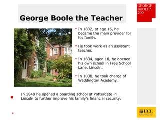 *
George Boole the Teacher
 In 1832, at age 16, he
became the main provider for
his family.
 He took work as an assistant
teacher.
 In 1834, aged 18, he opened
his own school in Free School
Lane, Lincoln.
 In 1838, he took charge of
Waddington Academy.
In 1840 he opened a boarding school at Pottergate in
Lincoln to further improve his family’s financial security.
 