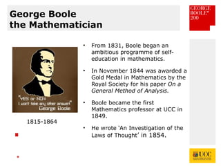 *
George Boole
the Mathematician
• From 1831, Boole began an
ambitious programme of self-
education in mathematics.
• In November 1844 was awarded a
Gold Medal in Mathematics by the
Royal Society for his paper On a
General Method of Analysis.
• Boole became the first
Mathematics professor at UCC in
1849.
• He wrote ‘An Investigation of the
Laws of Thought’ in 1854.
1815-1864
 