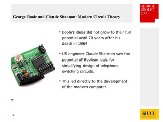 *
George Boole and Claude Shannon: Modern Circuit Theory
 Boole’s ideas did not grow to their full
potential until 70 years after his
death in 1864
 US engineer Claude Shannon saw the
potential of Boolean logic for
simplifying design of telephone
switching circuits.
 This led directly to the development
of the modern computer.
 