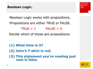 *
Boolean Logic.
•Boolean Logic works with propositions.
•Propositions are either TRUE or FALSE.
TRUE = 1 FALSE = 0
Decide which of these are propositions:
(1) What time is it?
(2) John’s T-shirt is red.
(3) This statement you’re reading just
now is false.
 